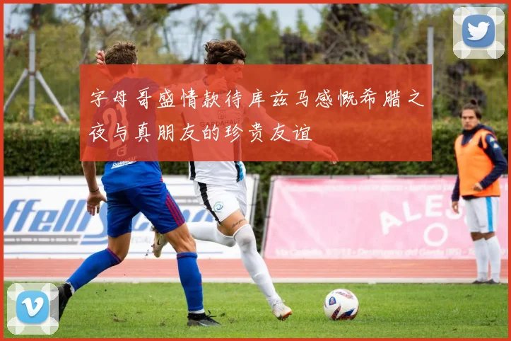 字母哥盛情款待库兹马感慨希腊之夜与真朋友的珍贵友谊