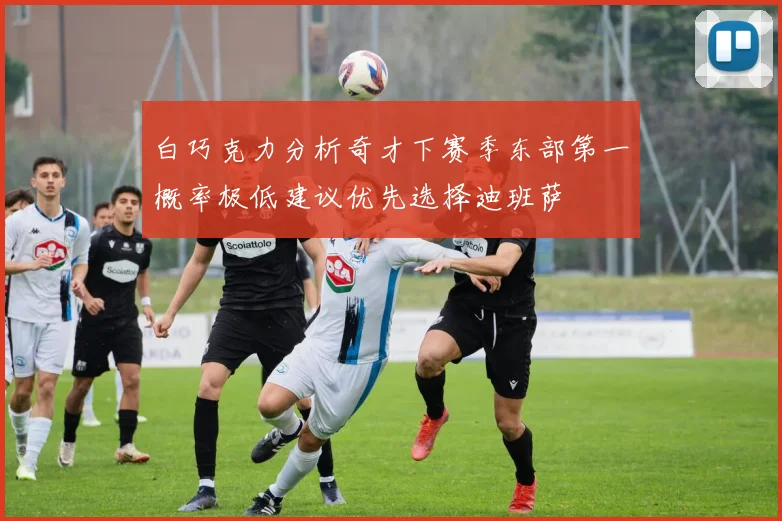 白巧克力分析奇才下赛季东部第一概率极低建议优先选择迪班萨