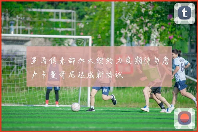 罗马俱乐部加大续约力度期待与詹卢卡曼奇尼达成新协议