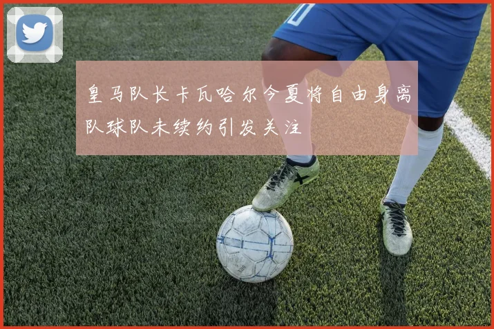 皇马队长卡瓦哈尔今夏将自由身离队球队未续约引发关注