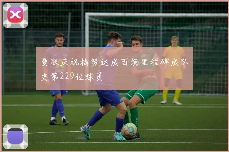 曼联庆祝梅努达成百场里程碑成队史第229位球员