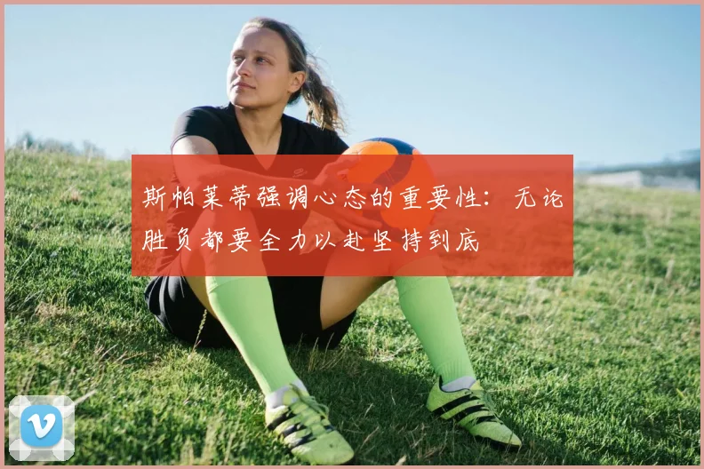 斯帕莱蒂强调心态的重要性：无论胜负都要全力以赴坚持到底