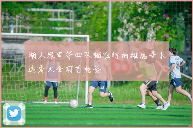 湖人绿军等四队瞄准特纳雄鹿寻求选秀大会前首轮签