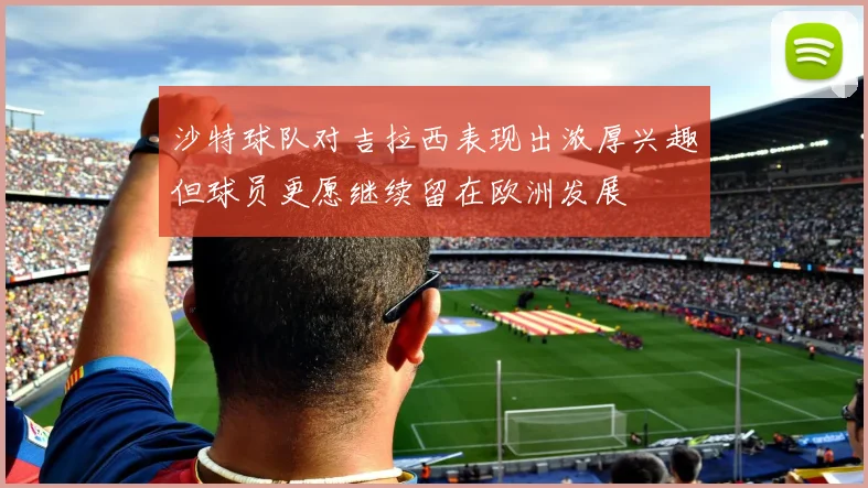 沙特球队对吉拉西表现出浓厚兴趣但球员更愿继续留在欧洲发展