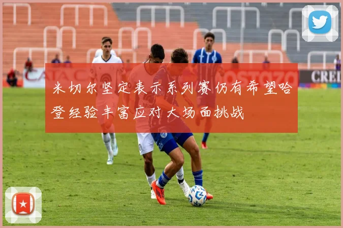 米切尔坚定表示系列赛仍有希望哈登经验丰富应对大场面挑战