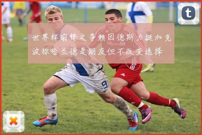 世界杯前锋之争赖因德斯力挺加克波称哈兰德是朋友但不改变选择