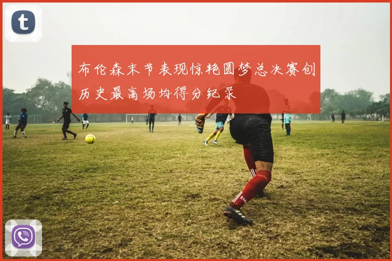 布伦森末节表现惊艳圆梦总决赛创历史最高场均得分纪录