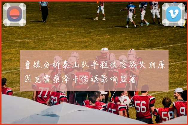 鲁媒分析泰山队半程收官战失利原因克雷桑泽卡伤退影响显著