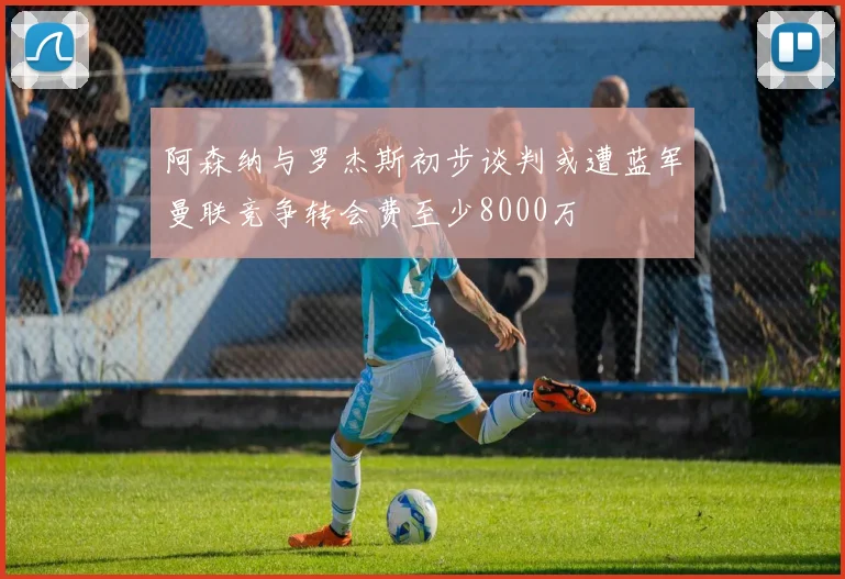 阿森纳与罗杰斯初步谈判或遭蓝军曼联竞争转会费至少8000万