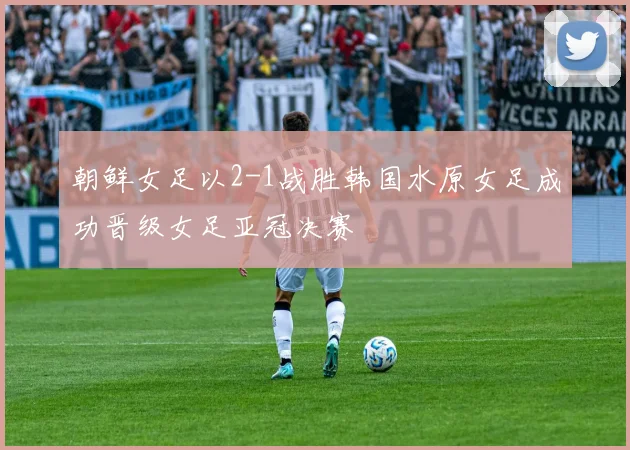 朝鲜女足以2-1战胜韩国水原女足成功晋级女足亚冠决赛