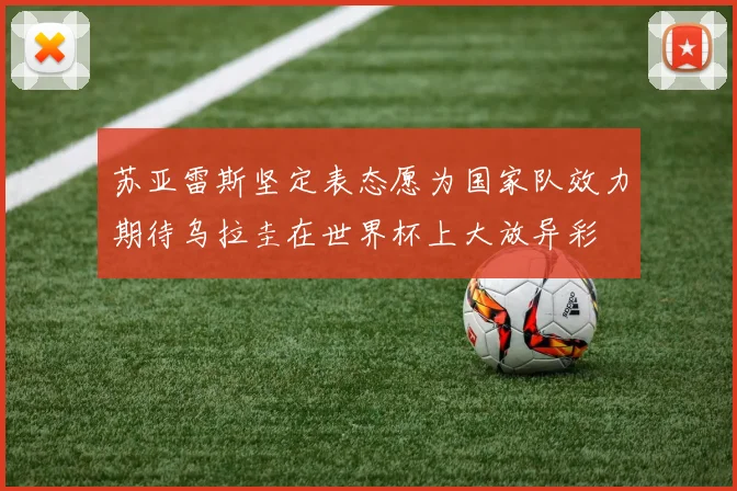 苏亚雷斯坚定表态愿为国家队效力期待乌拉圭在世界杯上大放异彩