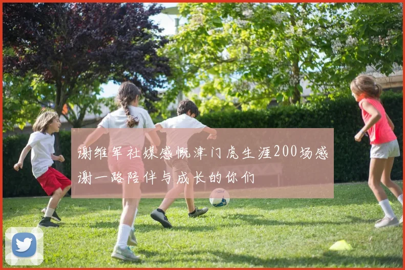 谢维军社媒感慨津门虎生涯200场感谢一路陪伴与成长的你们
